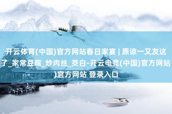 开云体育(中国)官方网站春日家宴 | 原谅一又友这一桌就够了_家常豆腐_炒肉丝_茭白-开云电竞(中国)官方网站 登录入口