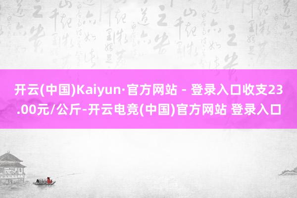 开云(中国)Kaiyun·官方网站 - 登录入口收支23.00元/公斤-开云电竞(中国)官方网站 登录入口
