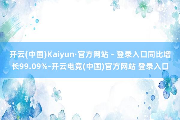 开云(中国)Kaiyun·官方网站 - 登录入口同比增长99.09%-开云电竞(中国)官方网站 登录入口