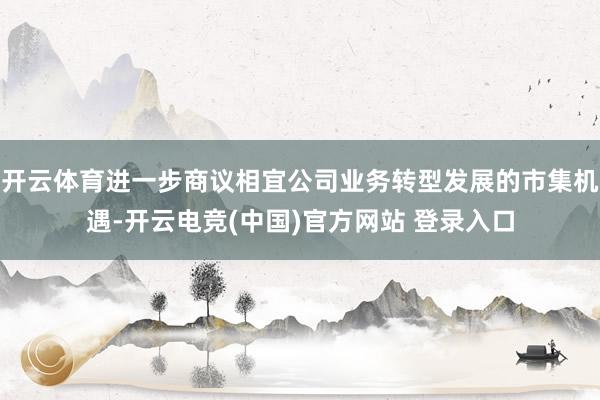 开云体育进一步商议相宜公司业务转型发展的市集机遇-开云电竞(中国)官方网站 登录入口