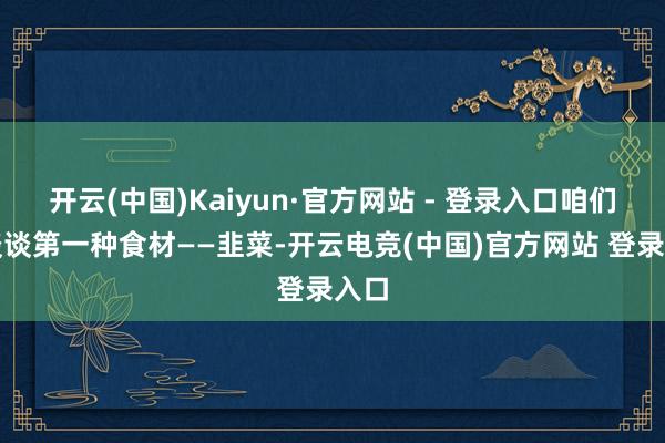 开云(中国)Kaiyun·官方网站 - 登录入口咱们来谈谈第一种食材——韭菜-开云电竞(中国)官方网站 登录入口