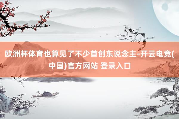 欧洲杯体育也算见了不少首创东说念主-开云电竞(中国)官方网站 登录入口