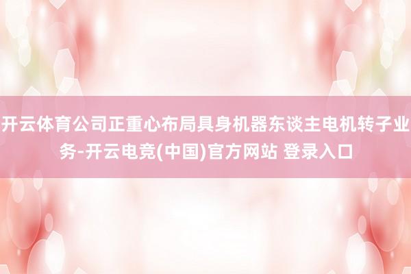 开云体育公司正重心布局具身机器东谈主电机转子业务-开云电竞(中国)官方网站 登录入口