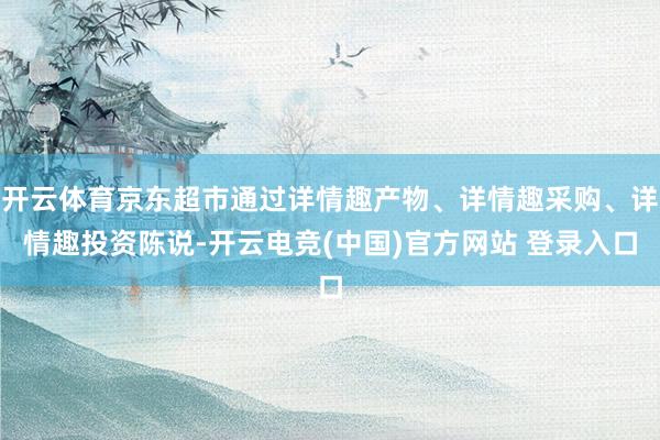 开云体育京东超市通过详情趣产物、详情趣采购、详情趣投资陈说-开云电竞(中国)官方网站 登录入口