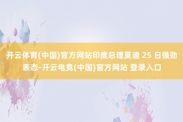 开云体育(中国)官方网站印度总理莫迪 25 日强劲表态-开云电竞(中国)官方网站 登录入口
