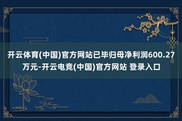 开云体育(中国)官方网站已毕归母净利润600.27万元-开云电竞(中国)官方网站 登录入口