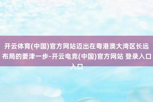 开云体育(中国)官方网站迈出在粤港澳大湾区长远布局的要津一步-开云电竞(中国)官方网站 登录入口