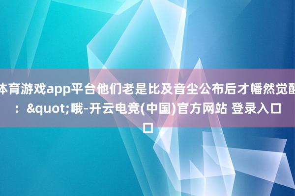 体育游戏app平台他们老是比及音尘公布后才幡然觉醒:"哦-开云电竞(中国)官方网站 登录入口