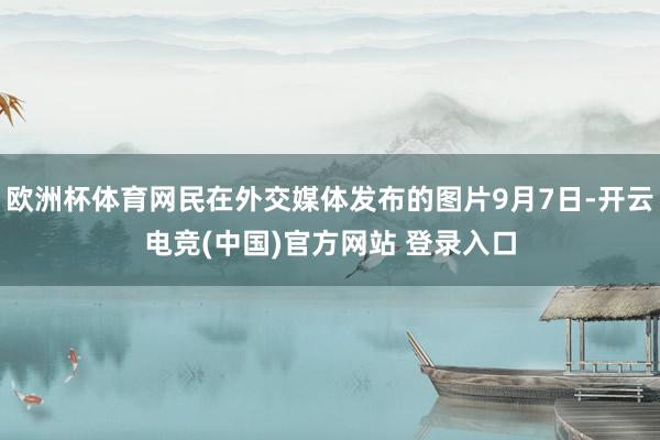 欧洲杯体育网民在外交媒体发布的图片9月7日-开云电竞(中国)官方网站 登录入口