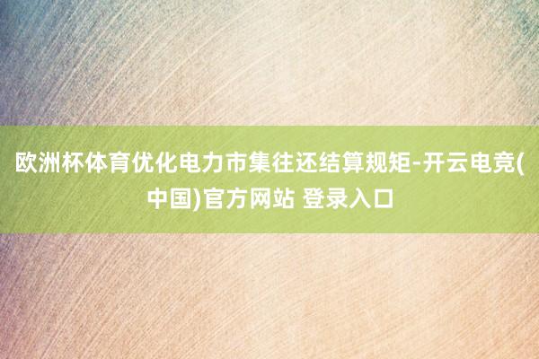 欧洲杯体育优化电力市集往还结算规矩-开云电竞(中国)官方网站 登录入口