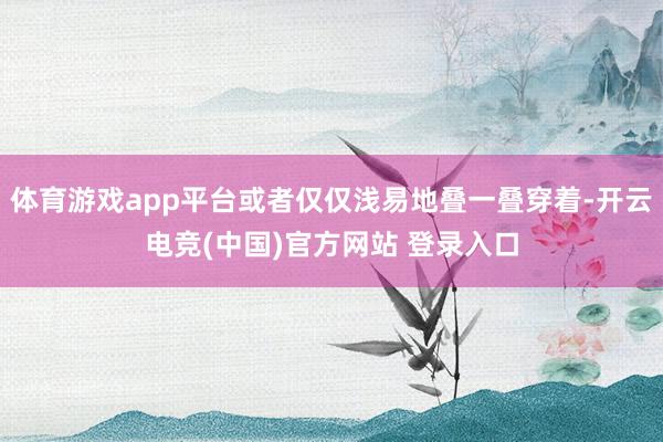 体育游戏app平台或者仅仅浅易地叠一叠穿着-开云电竞(中国)官方网站 登录入口