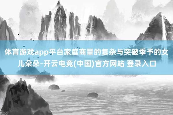 体育游戏app平台家庭商量的复杂与突破季予的女儿朵朵-开云电竞(中国)官方网站 登录入口