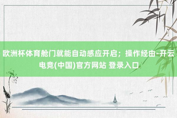 欧洲杯体育舱门就能自动感应开启；操作经由-开云电竞(中国)官方网站 登录入口