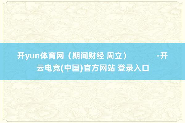 开yun体育网（期间财经 周立）            -开云电竞(中国)官方网站 登录入口