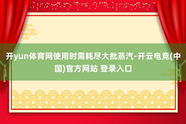开yun体育网使用时需耗尽大批蒸汽-开云电竞(中国)官方网站 登录入口