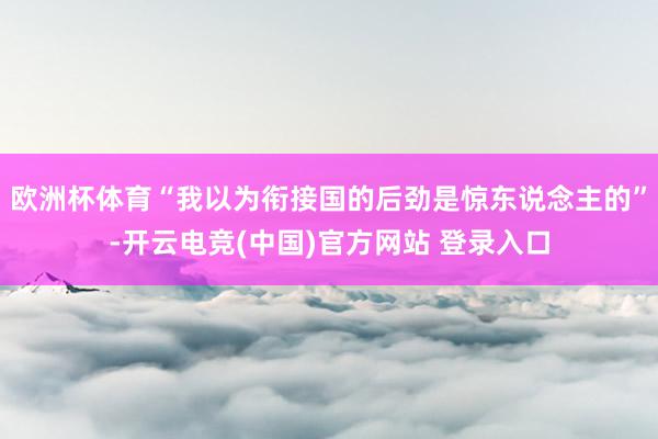 欧洲杯体育“我以为衔接国的后劲是惊东说念主的”-开云电竞(中国)官方网站 登录入口