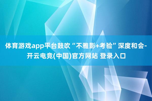 体育游戏app平台鼓吹“不雅影+考验”深度和会-开云电竞(中国)官方网站 登录入口