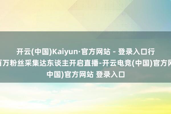 开云(中国)Kaiyun·官方网站 - 登录入口行为首日还有百万粉丝采集达东谈主开启直播-开云电竞(中国)官方网站 登录入口