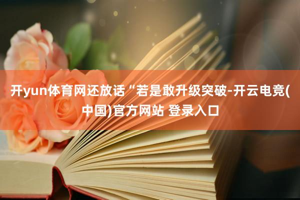 开yun体育网还放话“若是敢升级突破-开云电竞(中国)官方网站 登录入口