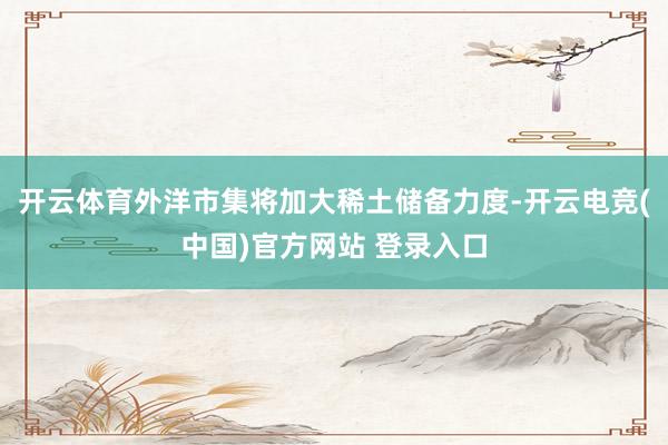 开云体育外洋市集将加大稀土储备力度-开云电竞(中国)官方网站 登录入口