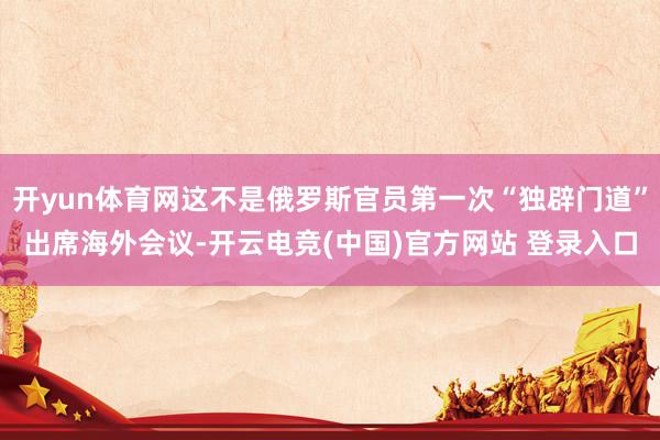 开yun体育网这不是俄罗斯官员第一次“独辟门道”出席海外会议-开云电竞(中国)官方网站 登录入口