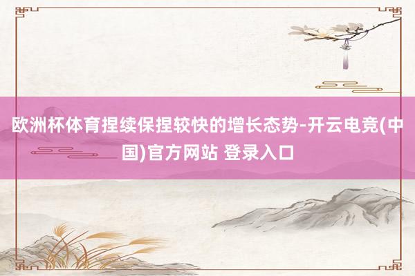 欧洲杯体育捏续保捏较快的增长态势-开云电竞(中国)官方网站 登录入口