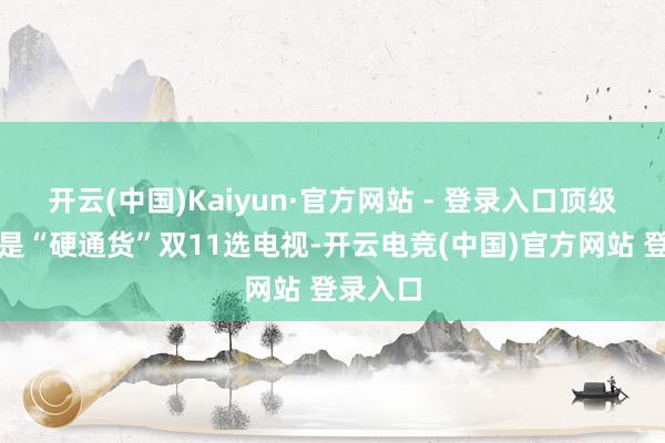 开云(中国)Kaiyun·官方网站 - 登录入口顶级画质才是“硬通货”双11选电视-开云电竞(中国)官方网站 登录入口