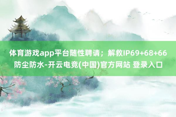 体育游戏app平台随性聘请；解救IP69+68+66防尘防水-开云电竞(中国)官方网站 登录入口